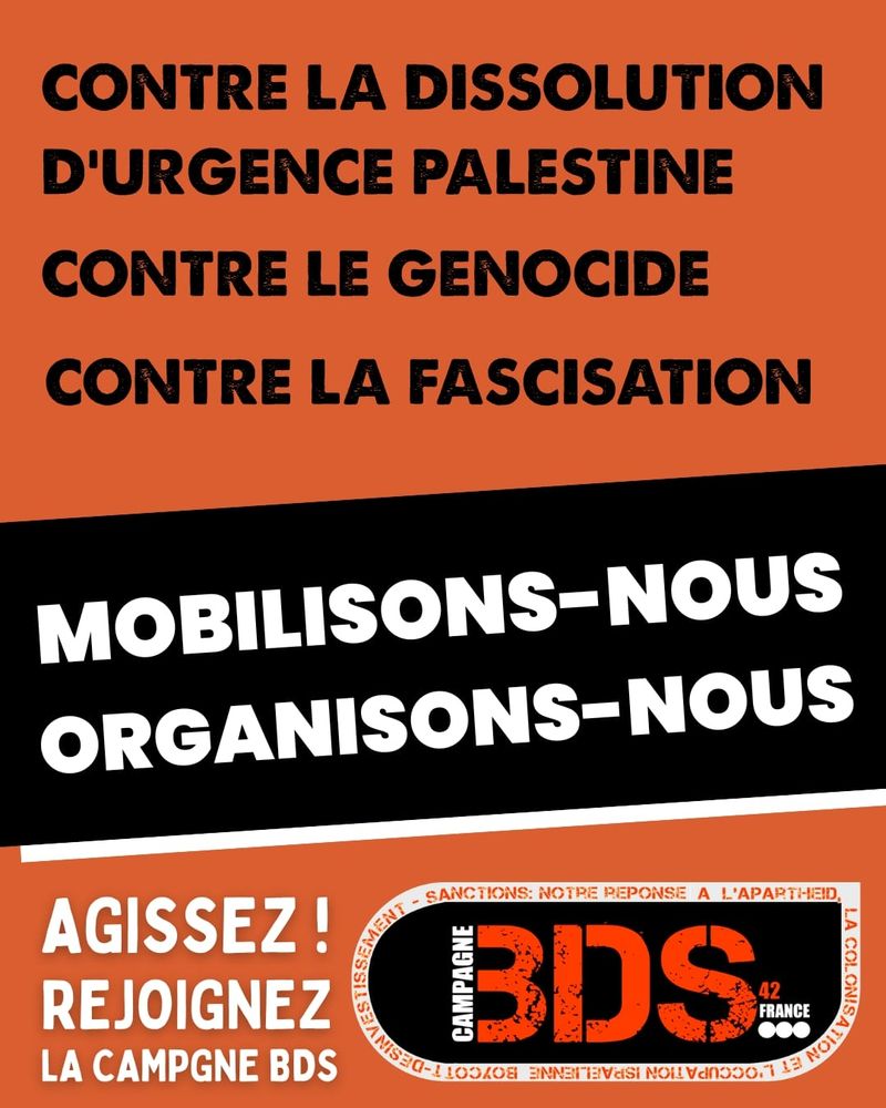 Image aux couleurs orange, noire et blanche de BDS 42. Texte en grandes lettres majuscules :
"Contre la dissolution d’Urgence Palestine
Contre le génocide
Contre la fascisation
Mobilisons-nous
Organisons-nous"
En bas de l’image : "Agissez ! Rejoignez la Campagne BDS" avec le logo de BDS 42 entouré des mots "Boycott – Désinvestissement – Sanctions : notre réponse à l’apartheid, la colonisation, l’occupation."