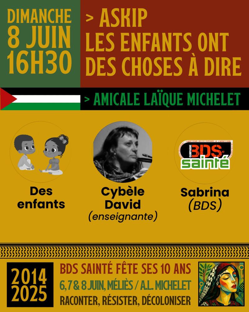 Affiche annonçant un événement intitulé « ASKIP les enfants ont des choses à dire », qui se tiendra le dimanche 8 juin à 16h30 à l’Amicale Laïque Michelet.

Charte graphique avec des couleurs dominantes inspirées du drapeau palestinien : vert, rouge, noir et blanc, ainsi que des touches de jaune et d’orange.

En haut à gauche, sur fond vert, on lit en grandes lettres jaunes :
« Dimanche 8 juin – 16h30 ».

À droite, sur fond rouge foncé, le titre de l’événement est écrit en lettres capitales jaunes :
« > ASKIP LES ENFANTS ONT DES CHOSES À DIRE ».
En dessous, une flèche verte pointe vers le lieu : « > Amicale Laïque Michelet », sur fond noir.

Une petite bande horizontale verte, ornée d’un drapeau palestinien stylisé à gauche (triangle rouge, bandes blanche, verte et noire), sépare les titres du contenu principal.

Participants présentés dans trois cercles jaunes :
À gauche : une illustration dessinée de deux enfants assis, souriants et en train de discuter, légendée « Des enfants ».

Au centre : une photo en noir et blanc de Cybèle David, avec la mention « Cybèle David (enseignante) ».

À droite : le logo du collectif BDS Sainté, au-dessus du nom « Sabrina (BDS) ».

En bas de l’affiche :
Un bandeau décoratif noir et jaune encadre le texte :
« BDS Sainte fête ses 10 ans – 6, 7 & 8 juin, Méliès / A.L. Michelet – Raconter, résister, décoloniser ».
À gauche de ce texte, une pastille orange sur fond noir indique les années « 2014 – 2025 », et à droite, une illustration d’une femme palestinienne stylisée avec un keffieh, un fond végétal et des couleurs vives.