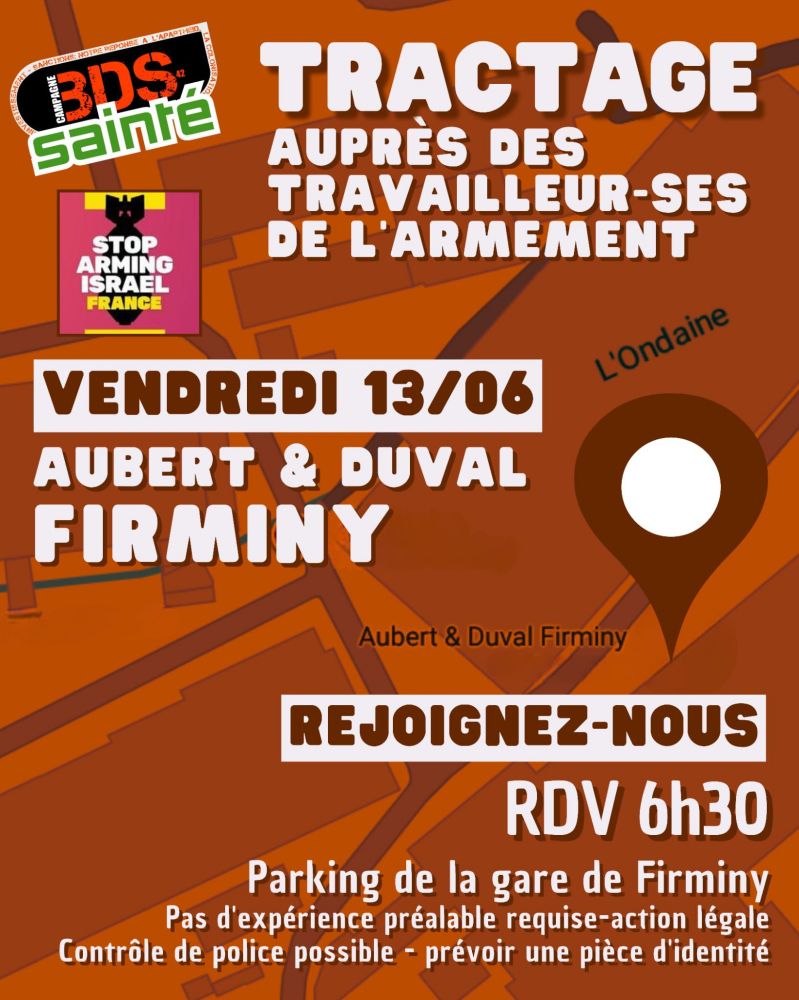 Affiche au fond orange-brun composé d’un plan stylisé de Firminy, traversé par la rivière « L’Ondaine ».

1. Logos (en haut à gauche) :

Logo BDS Sainté incliné, lettres « BDS » noires sur fond blanc avec un contour vert et la mention « sainté » en vert dessous.

Sous ce logo, carré rose avec le pictogramme d’un fusil brisé et le texte blanc « STOP ARMING ISRAEL – FRANCE ».

2. Titre principal (centre haut) :
« TRACTAGE auprès des travailleur·ses de l’armement » en capitales blanches épaisses.


3. Bloc informations clés (centre) :

Bandeau blanc : « VENDREDI 13/06 ».

En dessous, deux lignes blanches : « AUBERT & DUVAL » puis « FIRMINY ».

À droite, un pictogramme de repère de carte marron pointe l’emplacement « Aubert & Duval Firminy ».



4. Appel à l’action (bas-milieu) :
Dans un encadré blanc, texte marron foncé « REJOIGNEZ-NOUS ».


5. Rendez-vous (bas droit) :
Large texte blanc « RDV 6h30 ».


6. Lieu et précisions (bas de l’affiche) :

« Parking de la gare de Firminy ».

Petit texte blanc : « Pas d’expérience préalable requise – action légale. Contrôle de police possible – prévoir une pièce d’identité ».