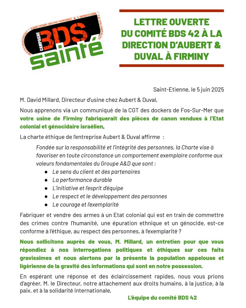 Lettre ouverte du comité BDS 42 à la direction d’Aubert et Duval à Firminy
M. David Millard, Directeur d'usine chez Aubert & Duval,
Nous apprenons via un communiqué de la CGT des dockers de Fos-Sur-Mer que
votre usine de Firminy fabriquerait des pièces de canon vendues à l’Etat
colonial et génocidaire israélien.
La charte éthique de l’entreprise Aubert & Duval arme :
Fondée sur la responsabilité et l’intégrité des personnes, la Charte vise à
favoriser en toute circonstance un comportement exemplaire conforme aux
valeurs fondamentales du Groupe A&D que sont :
● Le sens du client et des partenaires
● La performance durable
● L’initiative et l’esprit d’équipe
● Le respect et le développement des personnes
● Le courage et l’exemplarité
Fabriquer et vendre des armes à un Etat colonial qui est en train de commettre
des crimes contre l’humanité, une épuration ethnique et un génocide, est-ce
conforme à l’éthique, au respect des personnes, à l’exemplarité ?
Nous sollicitons auprès de vous, M. Millard, un entretien pour que vous
répondiez à nos interrogations politiques et éthiques sur ces faits
gravissimes et nous alertons par la présente la population appelouse et
ligérienne de la gravité des informations qui sont en notre possession.
En espérant une réponse et des éclaircissement rapides, nous vous prions
d’agréer, M. le Directeur, notre attachement aux droits humains, à la justice, à la
paix, et à la solidarité internationale,
L’équipe du comité BDS 42
Pour toute correspondance :
bds42.contact@gmail.com