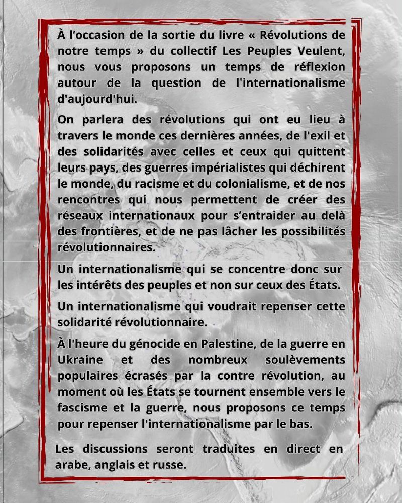 À l'occasion de la sortie du livre « Révolutions de notre temps » du collectif Les Peuples Veulent, nous vous proposons un temps de réflexion autour de la question de l'internationalisme d'aujourd'hui. 
On parlera des-révolutions qui ont eu lieu à travers le monde ces dernières années, de l'exil et des solidarités avec celles et ceux qui quittent leurs-pays, des guerres impérialistes qui déchirent le monde; du racisme et du colonialisme, et de nos rencontres. qui, nous permettent de créer des réseaux internationaux pour s'entraider au delà des frontières, et de ne pas lâcher les possibilités révolutionnaires. 
Un internationalisme:qui se concentre donc sur les intérêts des peuples et non sur ceux des États. 
Un internationalisme qui voudrait repenser cette solidarité révolutionnaire. 
À l'heure du génocide en Palestine, de la guerre en Ukraine et des nombreux soulèvements populaires écrasés par la contre révolution, au moment où les États se tournent ensemble vers le 
fascisme et la guerre, nous proposons ce temps pour repenser l'internationalisme par le bas. 
Les discussions seront traduites en direct en arabe, anglais et russe.