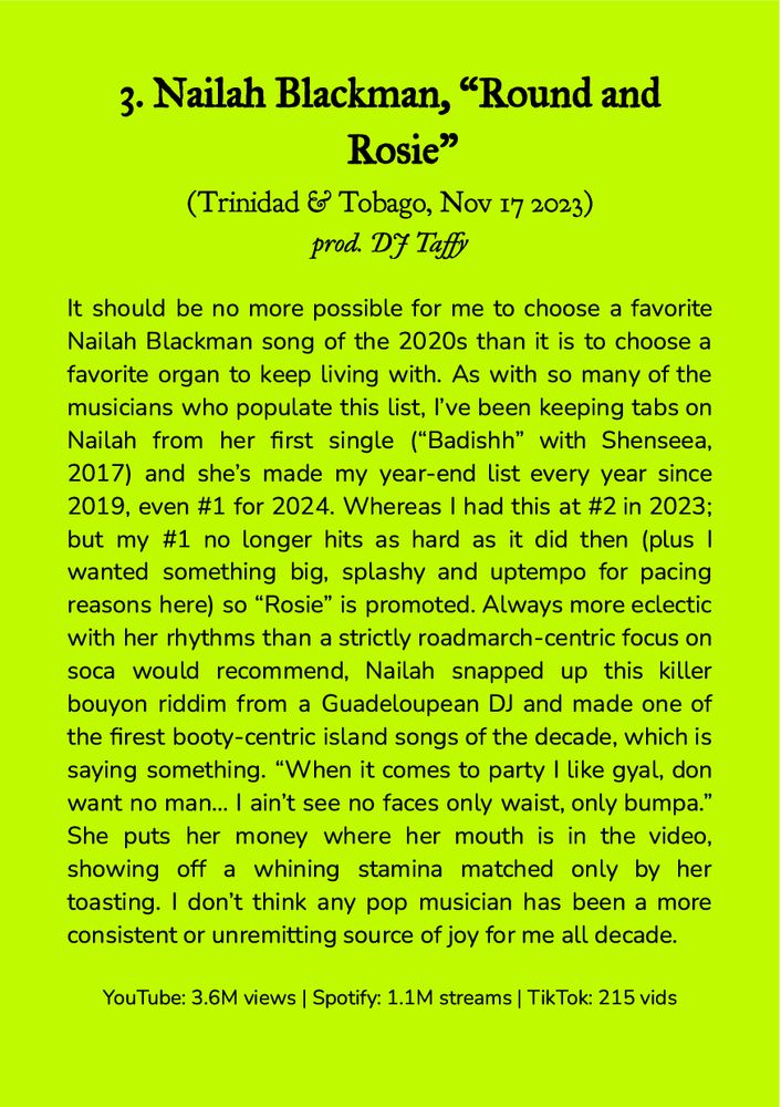 3. Nailah Blackman, “Round and Rosie”
(Trinidad & Tobago, Nov 17 2023)
prod. DJ Taffy

It should be no more possible for me to choose a favorite Nailah Blackman song of the 2020s than it is to choose a favorite organ to keep living with. As with so many of the musicians who populate this list, I’ve been keeping tabs on Nailah from her first single (“Badishh” with Shenseea, 2017) and she’s made my year-end list every year since 2019, even #1 for 2024. Whereas I had this at #2 in 2023; but my #1 no longer hits as hard as it did then (plus I wanted something big, splashy and uptempo for pacing reasons here) so “Rosie” is promoted. Always more eclectic with her rhythms than a strictly roadmarch-centric focus on soca would recommend, Nailah snapped up this killer bouyon riddim from a Guadeloupean DJ and made one of the firest booty-centric island songs of the decade, which is saying something. “When it comes to party I like gyal, don want no man… I ain’t see no faces only waist, only bumpa.” She puts her money where her mouth is in the video, showing off a whining stamina matched only by her toasting. I don’t think any pop musician has been a more consistent or unremitting source of joy for me all decade.

YouTube: 3.6M views | Spotify: 1.1M streams | TikTok: 215 vids