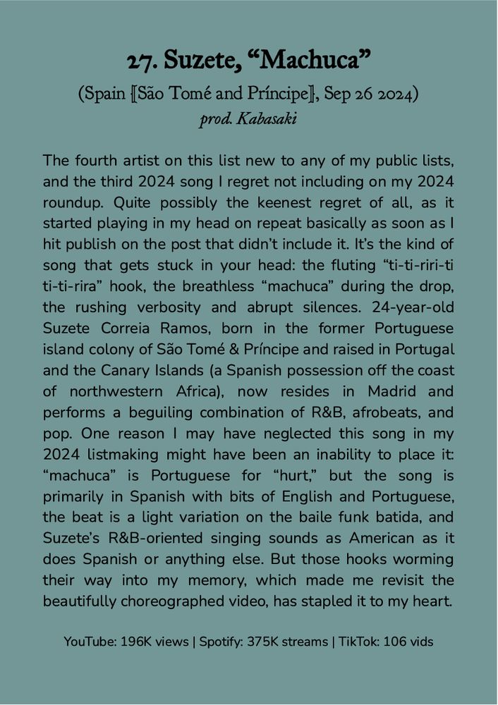 27. Suzete, “Machuca”
(Spain [São Tomé and Príncipe], Sep 26 2024)
prod. Kabasaki

The fourth artist on this list new to any of my public lists, and the third 2024 song I regret not including on my 2024 roundup. Quite possibly the keenest regret of all, as it started playing in my head on repeat basically as soon as I hit publish on the post that didn’t include it. It’s the kind of song that gets stuck in your head: the fluting “ti-ti-riri-ti ti-ti-rira” hook, the breathless “machuca” during the drop, the rushing verbosity and abrupt silences. 24-year-old Suzete Correia Ramos, born in the former Portuguese island colony of São Tomé & Príncipe and raised in Portugal and the Canary Islands (a Spanish possession off the coast of northwestern Africa), now resides in Madrid and performs a beguiling combination of R&B, afrobeats, and pop. One possible reason I neglected this song in my 2024 listmaking might have been an inability to place it: “machuca” is Portuguese for “hurt,” but the song is primarily in Spanish with bits of English and Portuguese, the beat is a light variation on the baile funk batida, and Suzete’s R&B-oriented singing sounds as American as it does Spanish or anything else. But those hooks worming their way into my memory, which made me revisit the beautifully choreographed video, has stapled it to my heart.

YouTube: 196K views | Spotify: 375K streams | TikTok: 106 vids