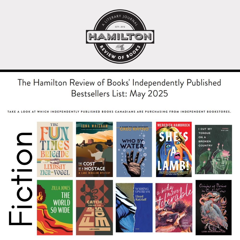 The Hamilton Review of Books' Independently Published Bestsellers List: May 2025
Take a look at which independently published books Canadians are purchasing from independent bookstores.

June 24, 2025
Fiction

    The Fun Times Brigade by Lindsay Zier-Vogel, Book*hug Press

    The Cost of a Hostage: A Lane Winslow Mystery by Iona Whishaw, Touchwood Editions

    Who By Water: A Dame Polara Mystery by Greg Rhyno, Cormorant Books 

    She’s A Lamb! by Meredith Hambrock, ECW Press

    I Cut My Tongue on a Broken Country by Kyo Lee, Arsenal Pulp Press

    The World So Wide by Zilla Jones, Cormorant Press

    Catch You on the Flipside by Lee Kvern, Enfield & Wizenty

    Walking Upstream by Lloyd Ratzlaff, Thistledown Press

    a body more tolerable by jaye simpson, Arsenal Pulp Press

    Origins of Desire in Orchid Fens by Lynn Hutchinson Lee, Stelliform Press

