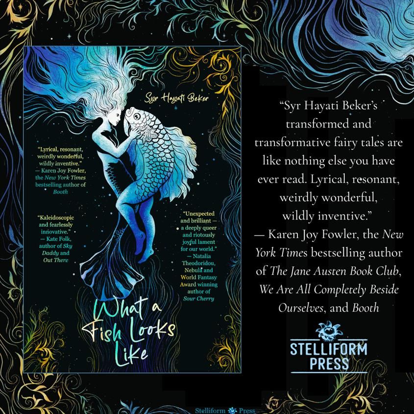 Blurb for Syr Hayati Beker's forthcoming novella in fairy tales WHAT A FISH LOOKS LIKE:
"Syr Hayati Beker’s transformed and transformative fairy tales are like nothing else you have ever read. Lyrical, resonant, weirdly wonderful, wildly inventive."
— Karen Joy Fowler, the New York Times bestselling author of The Jane Austen Book Club, We Are All Completely Beside Ourselves, and Booth