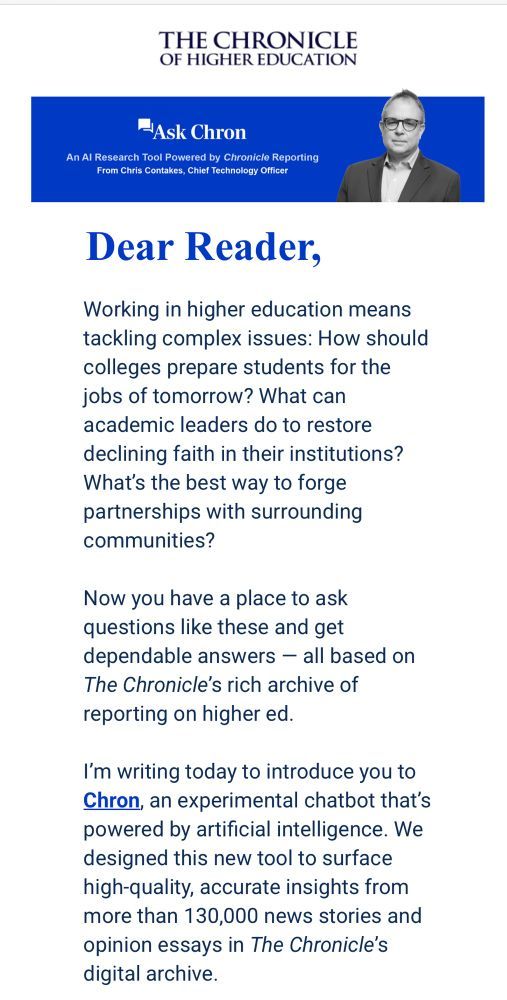 A "dear reader" message from Chris Contakes, Chief Technology Officer at the Chronicle of Higher Education, regarding "Ask Chron. An A.I. Research Tool Powered by Chronicle Reporting." The message says, "Working in higher education means tackling complex issues: How should colleges prepare students for the jobs of tomorrow? What can academic leaders do to restore declining faith in their institutions? What's the best way to forge partnerships with surrounding communities? Now you have a place to ask questions like these and get dependable answers—all based on The Chronicle's rich archive of reporting on higher ed. I'm writing today to introduce you to Chron, an experimental chatbot that's powered by artificial intelligence. We designed this new tool to surface hig-quality, accurate insights from more than 130,000 news stories and opinion essays in The Chronical's digital archive."