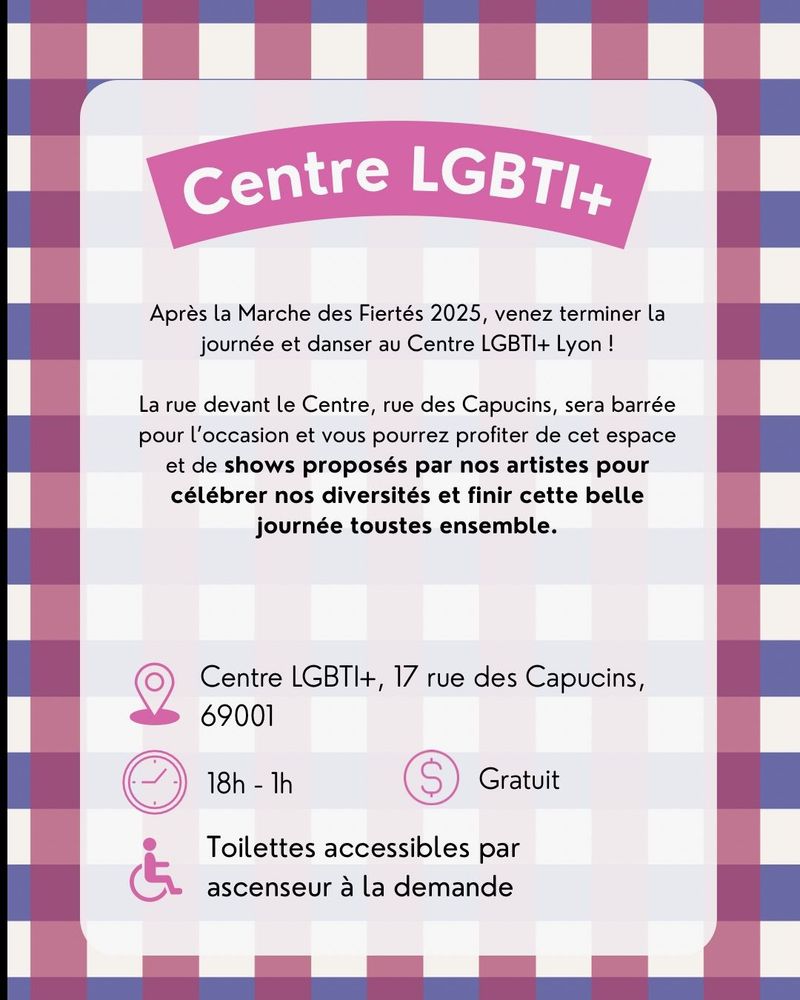 Centre LGBTI+
Après la Marche des Fiertés 2025, venez terminer la journée et danser au Centre LGBTI+ Lyon !
La rue devant le Centre, rue des Capucins, sera barrée pour l'occasion et vous pourrez profiter de cet espace et de shows proposés par nos artistes pour célébrer nos diversités et finir cette belle journée toustes ensemble.
Lieu : Centre LGBTI+, 17 rue des Capucins, 69001 de 18h à 1h
Gratuit
Toilettes accessibles par ascenseur à la demande
