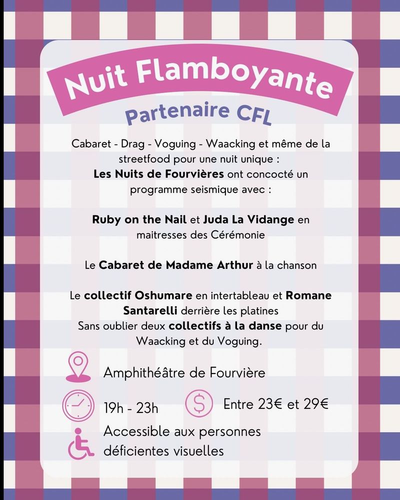 Nuit Flamboyante, partenaire CFL
Cabaret - Drag - Voguing - Waacking et même de la streetfood pour une nuit unique :
Les Nuits de Fourvières ont concocté un programme seismique avec :
Ruby on the Nail et Juda La Vidange en maitresses des Cérémonie
Le Cabaret de Madame Arthur à la chanson
Le collectif Oshumare en intertableau et Romane
Santarelli derrière les platines
Sans oublier deux collectifs à la danse pour du
Waacking et du Voguing.

Lieu : Amphithéâtre de Fourvière de 19h à 23h
Tarif entre 23€ et 29€
Accessible aux personnes déficientes visuelles