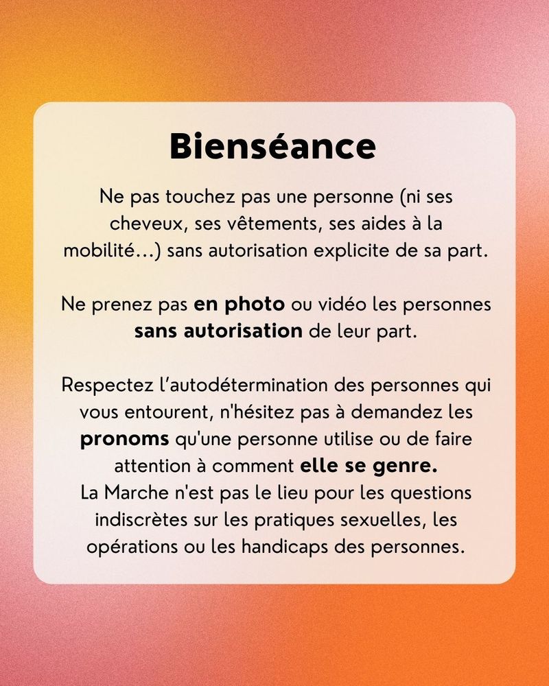Bienséance
Ne pas touchez pas une personne (ni ses cheveux, ses vêtements, ses aides à la mobilité...) sans autorisation explicite de sa part.
Ne prenez pas en photo ou vidéo les personnes sans autorisation de leur part.
Respectez l'autodétermination des personnes qui vous entourent, n'hésitez pas à demandez les pronoms qu'une personne utilise ou de faire attention à comment elle se genre.
La Marche n'est pas le lieu pour les questions indiscrètes sur les pratiques sexuelles, les opérations ou les handicaps des personnes.