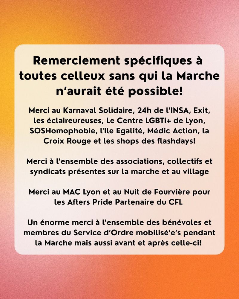 Remerciement spécifiques à toutes celleux sans qui la Marche n'aurait été possible!
Merci au Karnaval Solidaire, 24h de L'INSA, Exit, les éclaireureuses, Le Centre LGBTI+ de Lyon, SOSHomophobie, l'Ile Egalité, Médic Action, la Croix Rouge et les shops des flashdays!
Merci à l'ensemble des associations, collectifs et syndicats présentes sur la marche et au village
Merci au MAC Lyon et au Nuit de Fourvière pour les Afters Pride Partenaire du CFL
Un énorme merci à l'ensemble des bénévoles et membres du Service d'Ordre mobilisé'e's pendant la Marche mais aussi avant et après celle-ci!