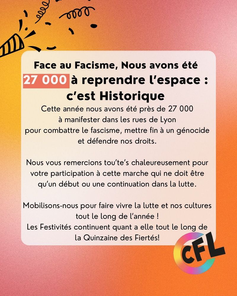 Face au Facisme, Nous avons été
27 000
à reprendre l'espace :
c'est Historique
Cette année nous avons été près de 27 000 à manifester dans les rues de Lyon pour combattre le fascisme, mettre fin à un génocide et défendre nos droits.
Nous vous remercions tou'te's chaleureusement pour votre participation à cette marche qui ne doit être qu'un début ou une continuation dans la lutte.
Mobilisons-nous pour faire vivre la lutte et nos cultures tout le long de l'année !
Les Festivités continuent quant a elle tout le long de la Quinzaine des Fiertés!