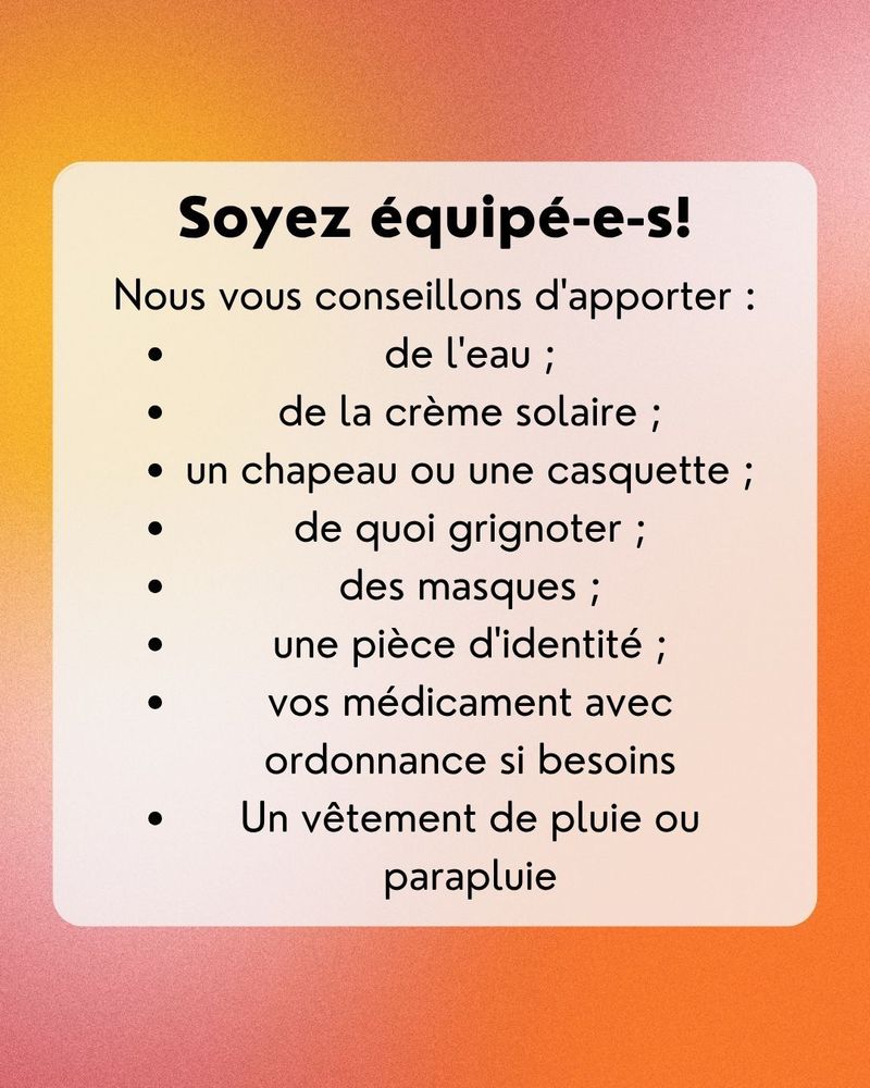 Soyez équipé-e-s!
Nous vous conseillons d'apporter : de l'eau, de la crème solaire, un chapeau ou une casquette, de quoi grignoter, des masques, une pièce d’identité, vos médicament avec ordonnance si besoins, un vêtement de pluie ou parapluie