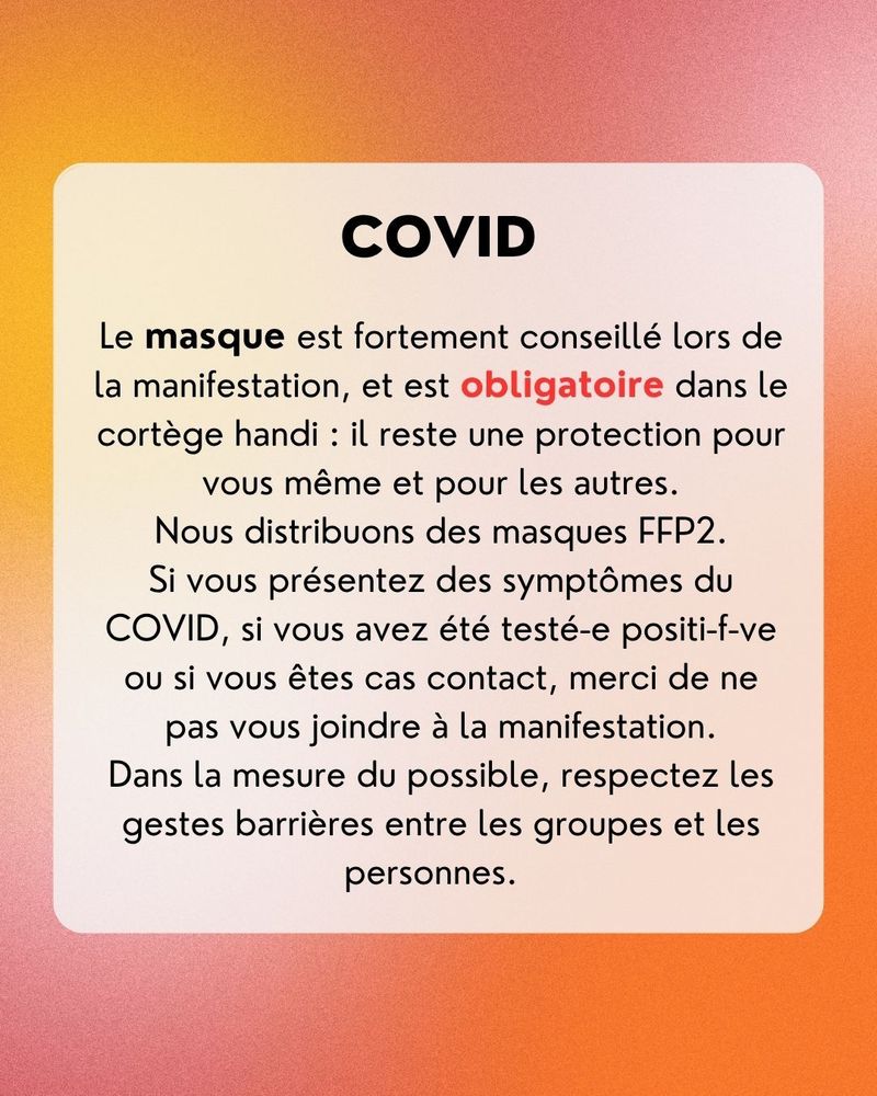 COVID
Le masque est fortement conseillé lors de la manifestation, et est obligatoire dans le cortège handi : il reste une protection pour vous même et pour les autres.
Nous distribuons des masques FFP2.
Si vous présentez des symptômes du
COVID, si vous avez été testé-e positi-f-ve ou si vous êtes cas contact, merci de ne pas vous joindre à la manifestation.
Dans la mesure du possible, respectez les gestes barrières entre les groupes et les personnes.