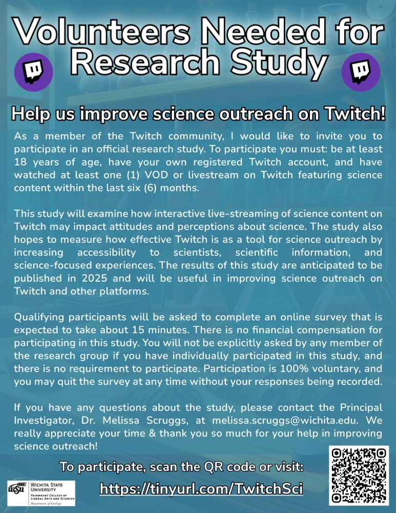 As a member of the Twitch community, I would like to invite you to participate in an official research study. To participate you must: be at least 18 years of age, have your own registered Twitch account, and have watched at least one VOD or livestream on Twitch featuring science content within the last six months.
This study will examine how interactive live-streaming of science content on Twitch may impact attitudes and perceptions about science. The study also hopes to measure how effective Twitch is as a tool for science outreach by increasing accessibility to scientists, scientific information, and science-focused experiences. The results of this study are anticipated to be published in 2025 and will be useful in improving science outreach on Twitch and other platforms.
Qualifying participants will be asked to complete an online survey that is expected to take about 15 minutes. There is no financial compensation for participating in this study. You will not be explicitly asked by any member of the research group if you have individually participated in this study, and there is no requirement to participate. Participation is 100% voluntary, and you may quit the survey at any time without your responses being recorded.
If you have any questions about the study, please contact the Principal Investigator, Dr. Melissa Scruggs, at melissa.scruggs@wichita.edu. We really appreciate your time & thank you so much for your help in improving science outreach!