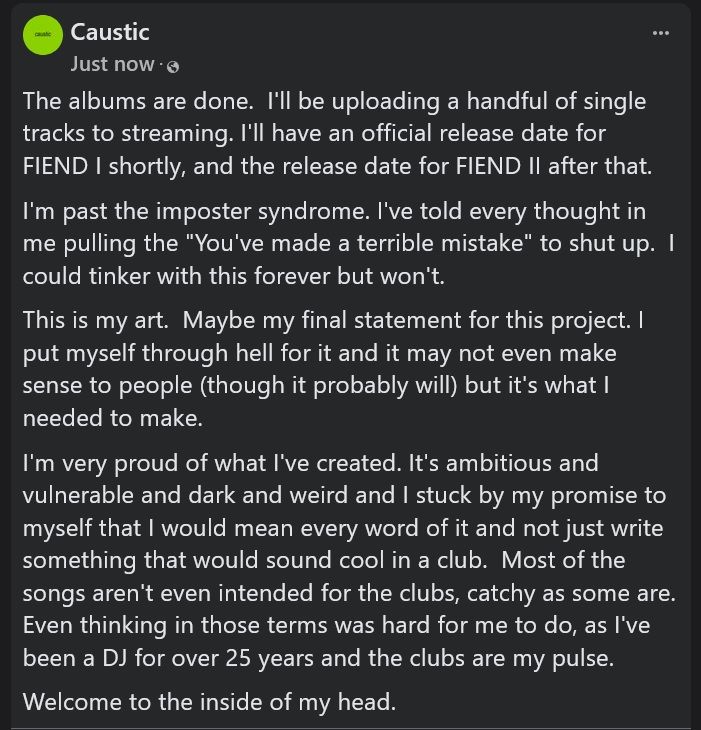 The albums are done.  I'll be uploading a handful of single tracks to streaming. I'll have an official release date for FIEND I shortly, and the release date for FIEND II after that.
I'm past the imposter syndrome. I've told every thought in me pulling the "You've made a terrible mistake" to shut up.  I could tinker with this forever but won't.
This is my art.  Maybe my final statement for this project. I put myself through hell for it and it may not even make sense to people (though it probably will) but it's what I needed to make.
I'm very proud of what I've created. It's ambitious and vulnerable and dark and weird and I stuck by my promise to myself that I would mean every word of it and not just write something that would sound cool in a club.  Most of the songs aren't even intended for the clubs, catchy as some are. Even thinking in those terms was hard for me to do, as I've been a DJ for over 25 years and the clubs are my pulse. 
Welcome to the inside of my head.