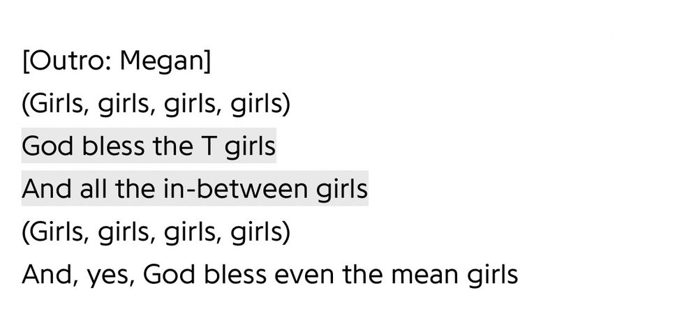 [Outro: Megan]
(Girls, girls, girls, girls)
God bless the T girls
And all the in-between girls (Girls, girls, girls, girls)
And, yes, God bless even the mean girls