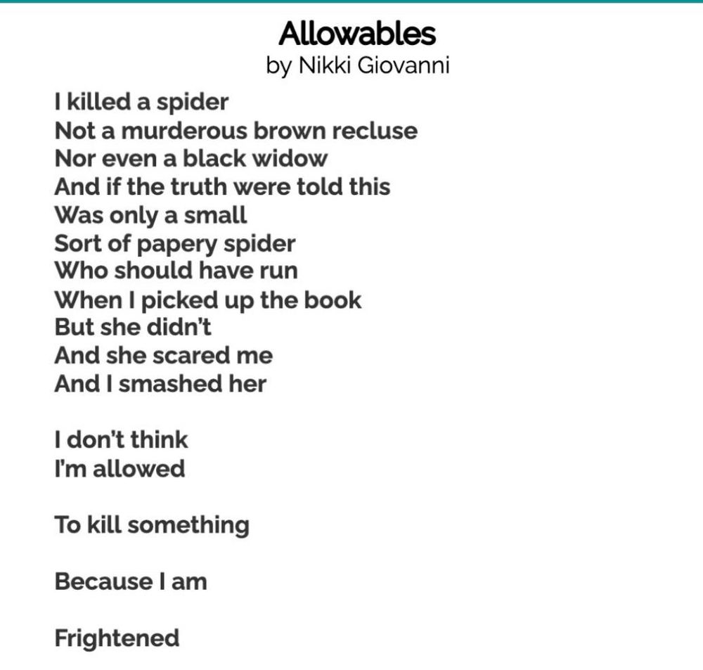 Allowable any Nikki Giovanni 

I killed a spider 
Not a murderous brown recluse
Nor even a black widow
And if the truth were told this 
Was only a small
Sort of papery spider 
Who should have run 
When I picked up the book
But she didn't 
And she scared me 
And I smashed her 

I don't think 
I'm allowed 

To kill something 

Because I am 

Frightened 