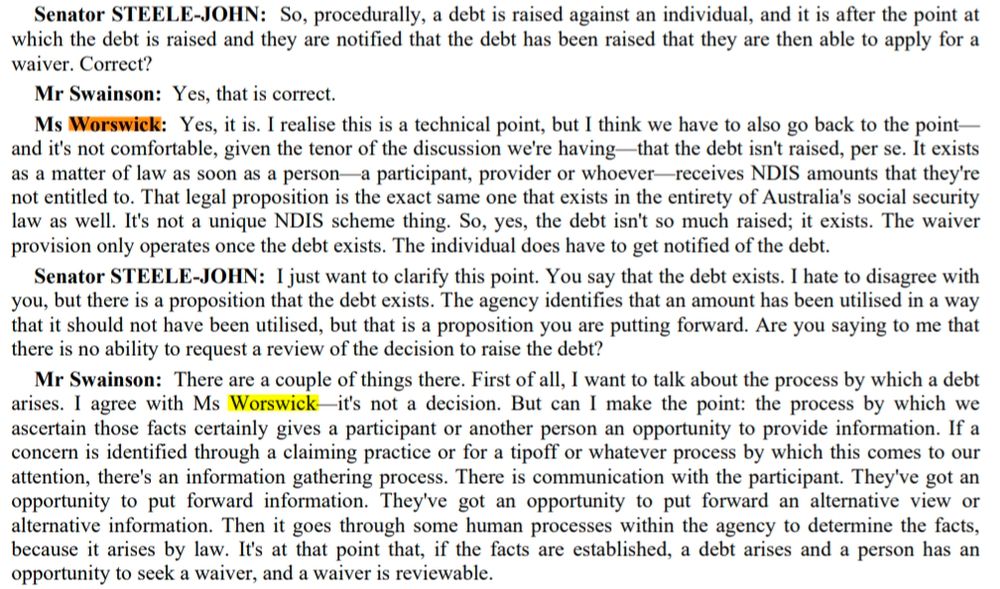 Senator STEELE JOHN: So, procedurally, a debt is raised against an individual, and it is after the point at which the debt is raised and they are notified that the debt has been raised that they are then able to apply for a waiver. Correct?

Mr Swainson: Yes, that is correct. 

Ms Worswick: Yes, it is. I realise this is a technical point, but I think we have to also go back to the point and it's not comfortable, given the tenor of the discussion we're having-that the debt isn't raised, per se. It exists as a matter of law as soon as a person a participant, provider or whoever receives NDIS amounts that they're not entitled to. That legal proposition is the exact same one that exists in the entirety of Australia's social security law as well. It's not a unique NDIS scheme thing. So, yes, the debt isn't so much raised; it exists. The waiver provision only operates once the debt exists. The individual does have to get notified of the debt. 

Senator STEELE-JOHN: just want to clarify this point. You say that the debt exists. I hate to disagree with you, but there is a proposition that the debt exists. The agency identifies that an amount has been utilised in a way that it should not have been utilised, but that is a proposition you are putting forward. Are you saying to me that there is no ability to request a review of the decision to raise the debt? 

Mr Swainson: There are a couple of things there. First of all, I want to talk about the process by which a debt arises. I agree with Ms Worswick it's not a decision. But can I make the point: the process by which we ascertain those facts certainly gives a participant or another person an opportunity to provide information [...]
Then it goes through some human processes within the agency to determine the facts, because it arises by law. It's at that point that, if the facts are established, a debt arises and a person has an opportunity to seek a waiver, and a waiver is reviewable.