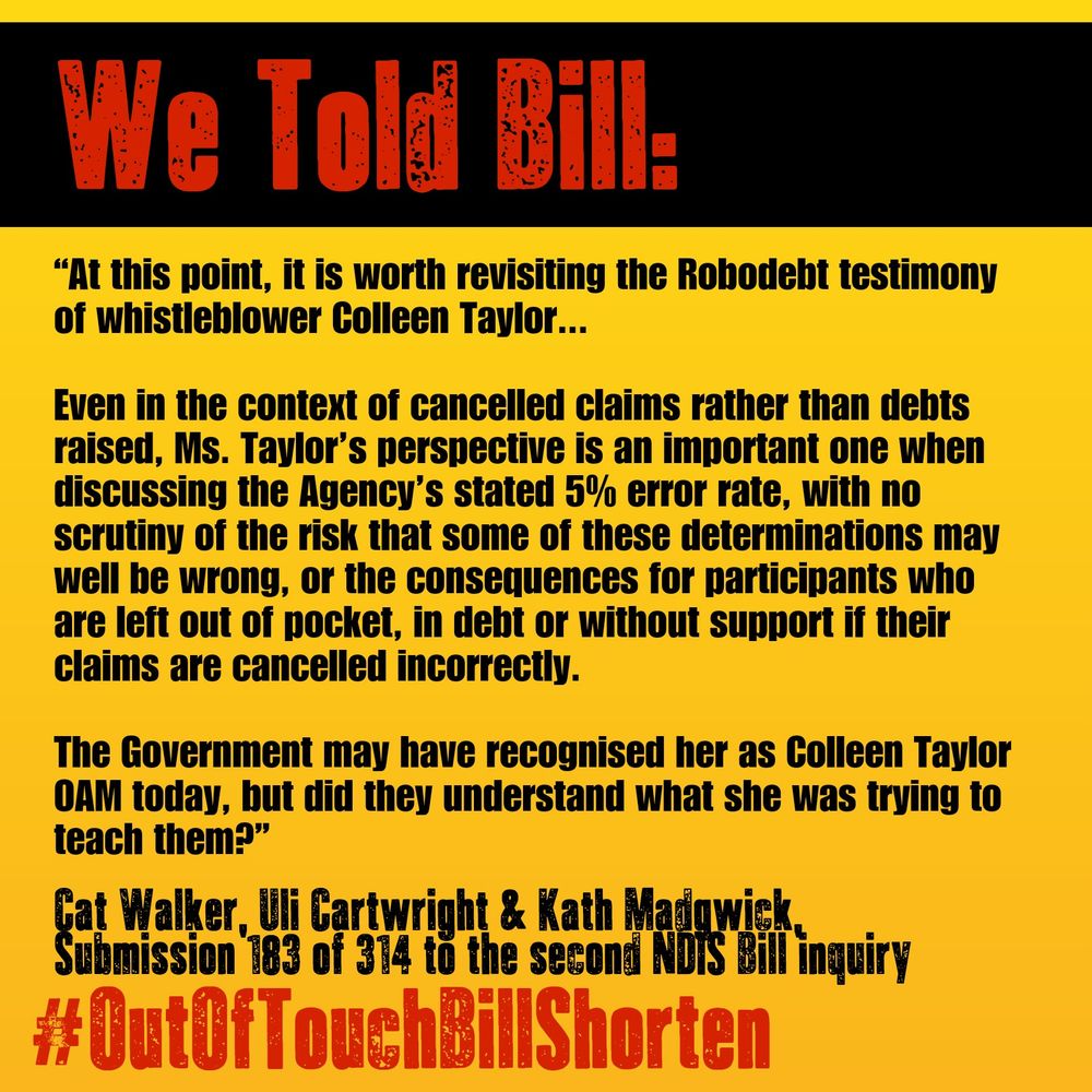 The image has a black and yellow background with bold red and black text. The top portion of the image has the heading"We Told Bill:" in large red letters. Below that, a quote is presented in bold black text on the yellow background: 

"At this point, it is worth revisiting the Robodebt testimony of whistleblower Colleen Taylor...

Even in the context of cancelled claims rather than debts raised, Ms. Taylor's perspective is an important one when discussing the Agency's stated 5% error rate, with no Scrutiny of the risk that some of these determinations may well be wrong, or the consequences for participants who are left out of pocket, in debt or without support their claims are cancelled incorrectly. The Government may have recognised her as Colleen Taylor OAM today, but did they understand what she was trying to teach them?"

The quote is attributed at the bottom in smaller black text: "Cat Walker, Cartwright & Kath Madgwick, Submission 183 of 314 to the second NDIS Bill inquiry" 

At the very bottom of the image, in bold red text, is the hashtag: "#OutOfTouchBillShorten".
