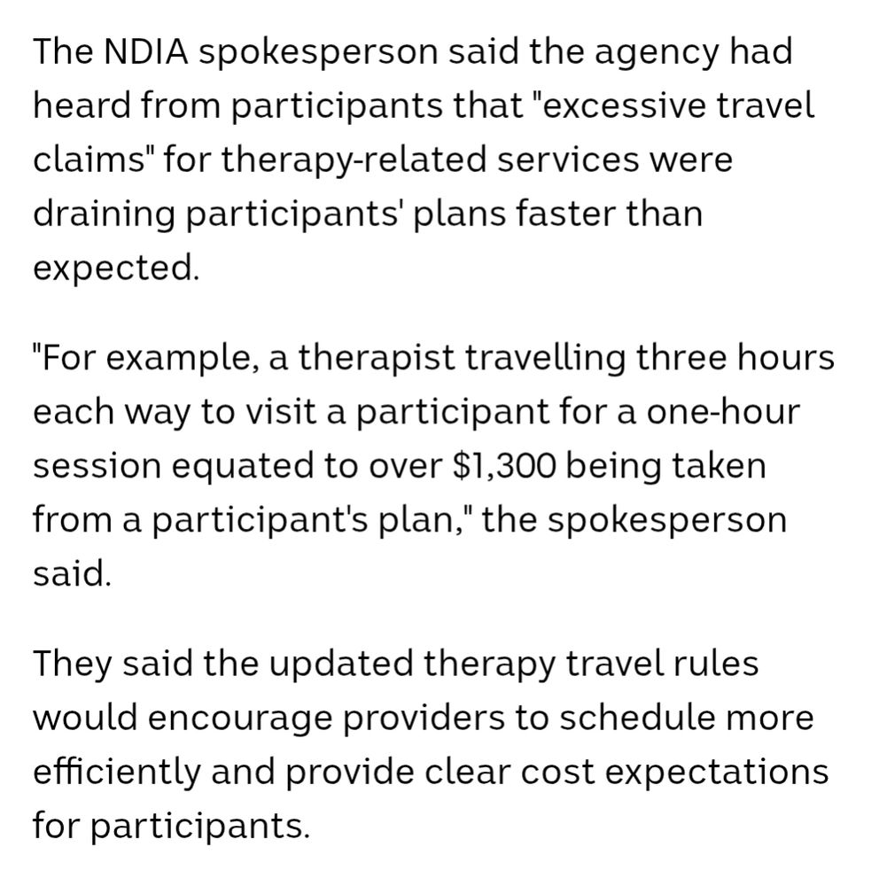 The NDIA spokesperson said the agency had heard from participants that "excessive travel claims" for therapy-related services were draining participants' plans faster than expected.

"For example, a therapist travelling three hours each way to visit a participant for a one-hour session equated to over $1,300 being taken from a participant's plan," the spokesperson said.

They said the updated therapy travel rules would encourage providers to schedule more efficiently and provide clear cost expectations for participants.