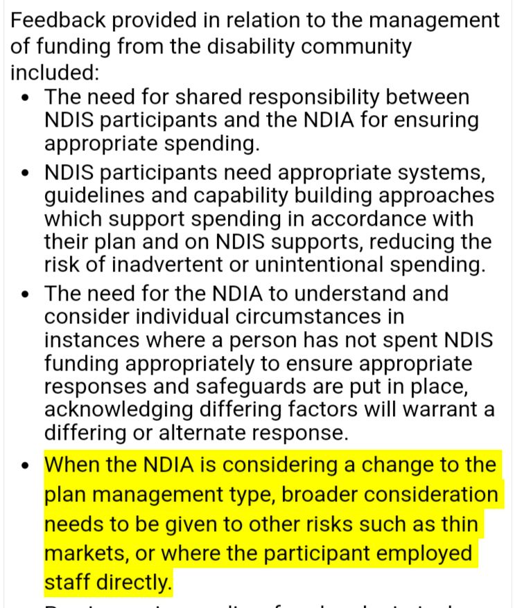Feedback provided in relation to the management of funding from the disability community included:

The need for shared responsibility between NDIS participants and the NDIA for ensuring appropriate spending. NDIS participants need appropriate systems, guidelines and capability building approaches which support spending in accordance with their plan and on NDIS supports, reducing the risk of inadvertent or unintentional spending. 

The need for the NDIA to understand and consider individual circumstances in instances where a person has not spent NDIS funding appropriately to ensure appropriate responses and safeguards are put in place, acknowledging differing factors will warrant a differing or alternate response. 

HIGHLIGHTED: When the NDIA is considering a change to the plan management type, broader consideration needs to be given to other risks such as thin markets, or where the participant employed staff directly.
