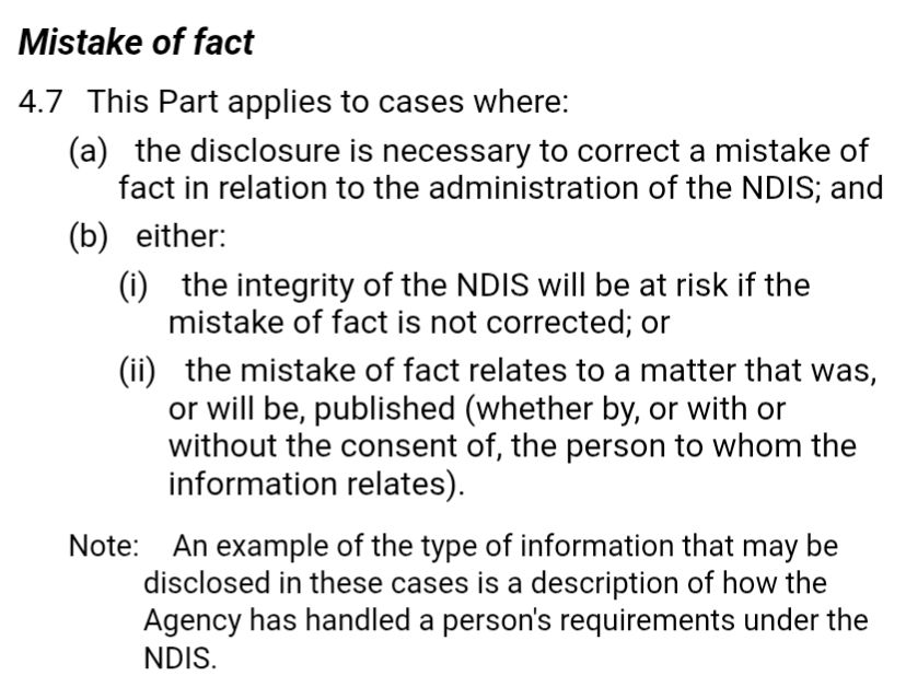 Alt text:
Screenshot of a section titled Mistake of fact, specifically clause 4.7, outlining when a disclosure is permitted under this rule. It states that this part applies when (a) the disclosure is necessary to correct a mistake of fact in relation to NDIS administration, and (b) either (i) the integrity of the NDIS is at risk if the mistake is not corrected, or (ii) the mistake relates to a matter that was, is, or will be published, regardless of the person’s consent. A note adds that an example of information disclosed in such cases is a description of how the Agency handled a person’s NDIS requirements.


