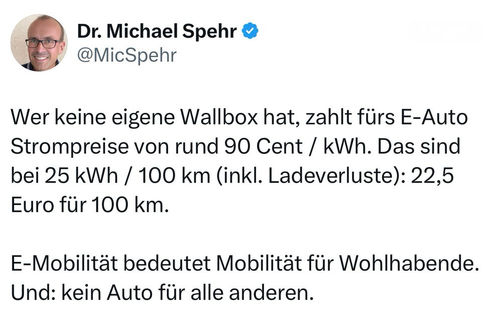 Screenshot eines Tweets von Dr. Michael Spehr (@MicSpehr/x). Inhalt: „Wer keine eigene Wallbox hat, zahlt fürs E-Auto Strompreise von rund 90 Cent / kWh. Das sind bei 25 kWh / 100 km (inkl. Ladeverluste): 22,5 Euro für 100 km. E-Mobilität bedeutet Mobilität für Wohlhabende. Und: kein Auto für alle anderen.“ Oben links ist ein Profilbild von Dr. Spehr zu sehen.