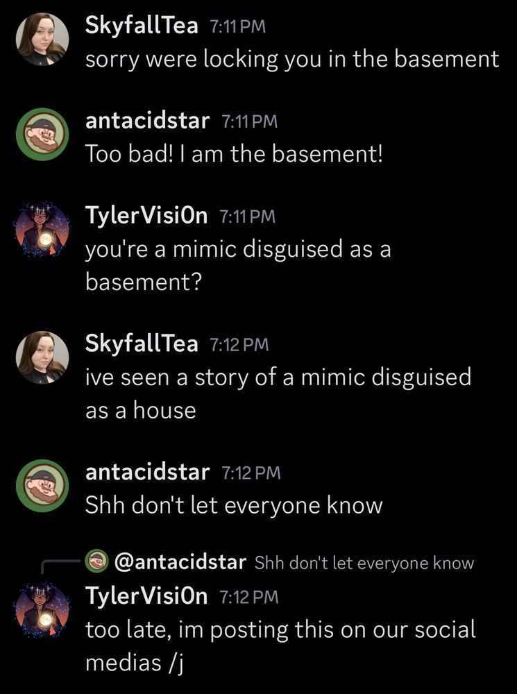 a discord conversation thread that goes as follows:
SkyfallTea: sorry were locking you in the basement
antacidstar: Too Bad! I am the basement!
TylerVision: you’re a mimic disguised as a basement?
SkyfallTea: ive seen a story of a mimic disguised as a house
antacidstar: Shh don’t let anyone know.
TylerVision (in reply to antacidstar): too late, im posting this to our social medias /j