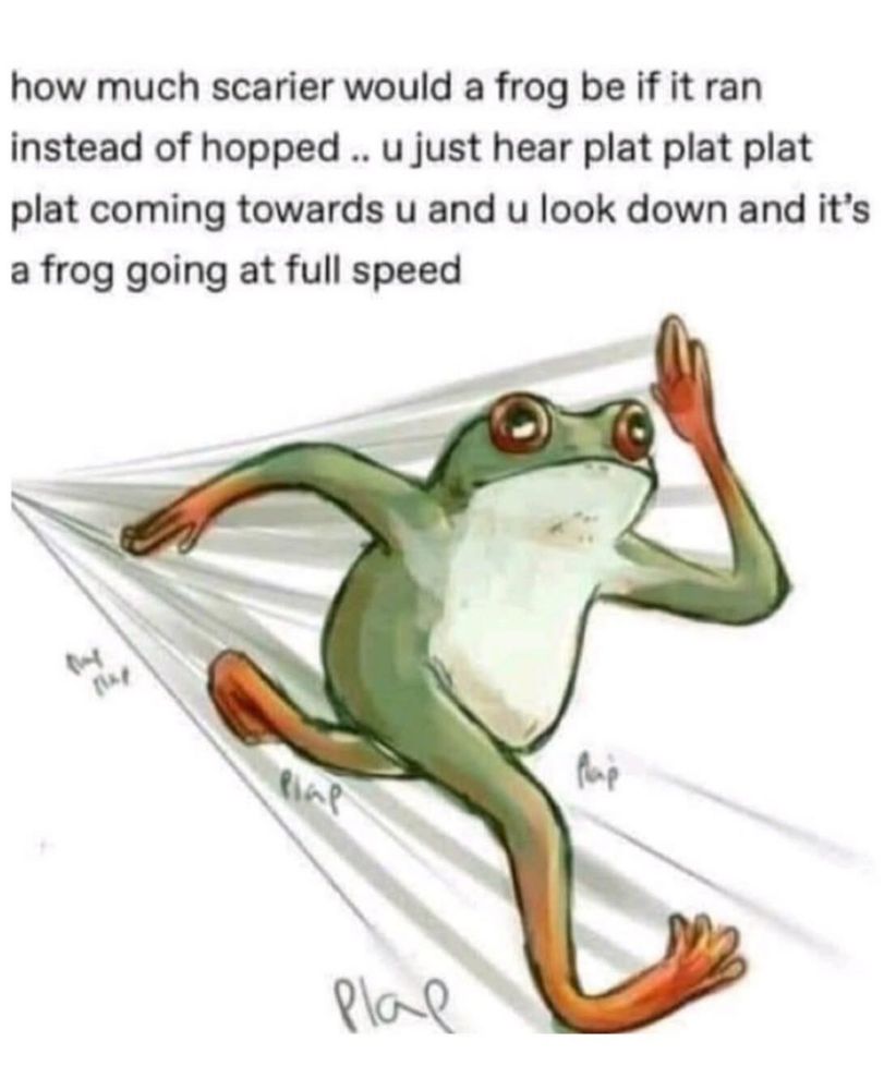 Meme with a frog running on its back legs with text which reads:

how much scarier would a frog be if it ran instead of hopped .. u just hear plat plat plat plat coming towards u and u look down and it's a frog going at full speed