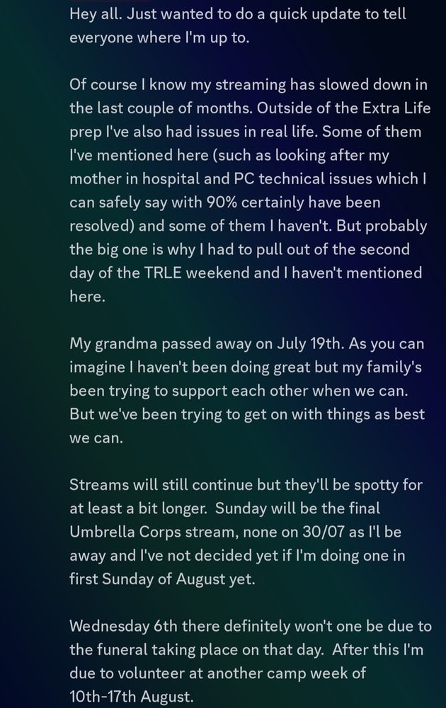 Wednesday 6th there definitely won't one be due to the funeral taking place on that day.  After this I'm due to volunteer at another camp week of 10th-17th August. 

I'm hoping to stream more consistently again mid August to at least get some degree of normality back. The rotation this time will go like this: 

Week 1
Extra Life Incentive Week - 
We start the EL incentives we unlocked through the TRLE event. Wednesday nights will be Snake's Revenge, Sunday afternoons will be Resident Evil Survivor 

Week 2 
Tomb Raider Chronicles Remaster
Wheel of Customs Season 3

Lifeline will still be on the schedule, but that of course will depend on the dates me, Lilly and Lyka can get together.  On those dates whichever week we're on the Wednesday game will be swapped out with it. 