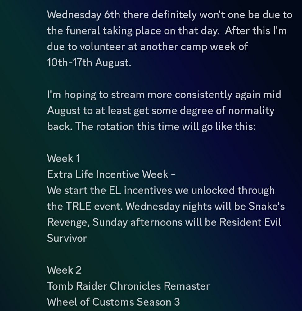 Hey all. Just wanted to do a quick update to tell everyone where I'm up to. 

Of course I know my streaming has slowed down in the last couple of months. Outside of the Extra Life prep I've also had issues in real life. Some of them I've mentioned here (such as looking after my mother in hospital and PC technical issues which I can safely say with 90% certainly have been resolved) and some of them I haven't. But probably the big one is why I had to pull out of the second day of the TRLE weekend and I haven't mentioned here. 

My grandma passed away on July 19th. As you can imagine I haven't been doing great but my family's been trying to support each other when we can. But we've been trying to get on with things as best we can. 

Streams will still continue but they'll be spotty for at least a bit longer.  Sunday will be the final Umbrella Corps stream, none on 30/07 as I'l be away and I've not decided yet if I'm doing one in first Sunday of August yet. 

Wednesday 6th there definitely won't one be due to the funeral taking place on that day.  After this I'm due to volunteer at another camp week of 10th-17th August. 
