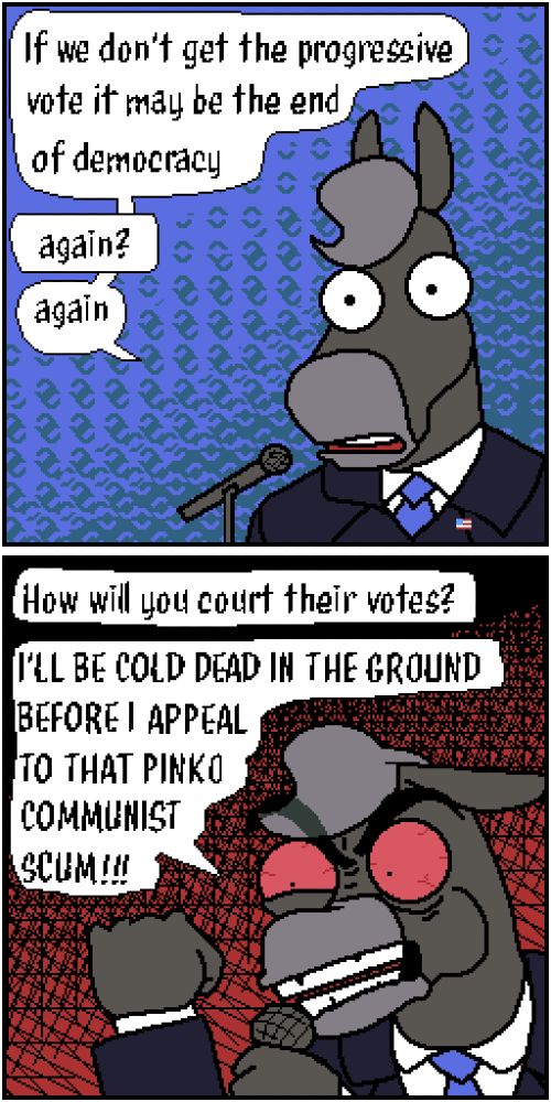 Two panel comic, featuring a donkey in a suit.

Donkey: "If we don't get the progressive vote it may be the end of democracy"

[Offscreen]: "again?"

[Donkey: "Again."

[Panel 2]

[Offscreen]: "How will you court their votes?"

[Donkey]: "ILL BE COLD DEAD IN THE GROUND BEFORE I APPEAL TO THAT PINKO COMMUNIST SCUM!!!