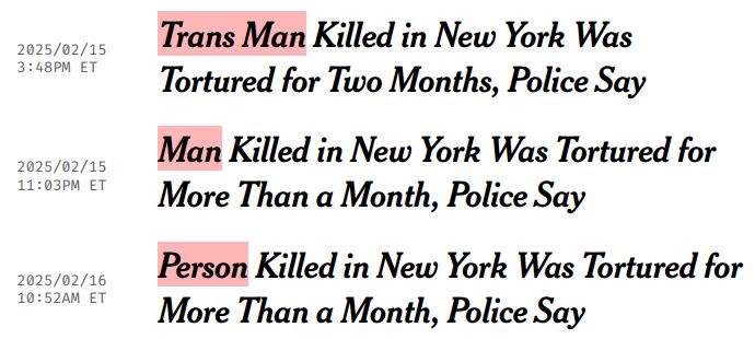 NYT headline changing over time. 

Feb 15, 3:48pm: "Trans Man Killed in New York Was Tortured for Two Months, Police Say". 

Feb 15, 11:03pm: "Man Killed in New York Was Tortured for More Than a Month, Police Say". 

Feb 16, 10:52am: "Person Killed in New York Was Tortured for More Than a Month, Police Say"