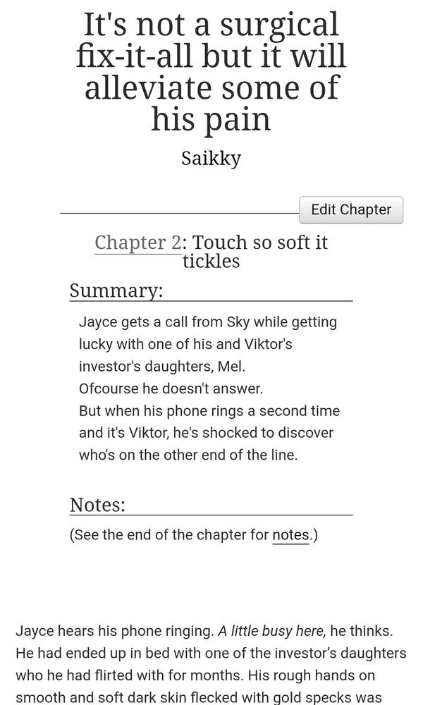Screen shot of a archive of our own page that reads: title: It's not a surgical fix-it-all but it will alleviate some of his pain by Saikky. Chapter 2: Touch so soft it tickles
Summary:
Jayce gets a call from Sky while getting lucky with one of his and Viktor's investor's daughters, Mel.
Ofcourse he doesn't answer.
But when his phone rings a second time and it's Viktor, he's shocked to discover who's on the other end of the line.

Notes:
(See the end of the chapter for notes.)

Jayce hears his phone ringing. A little busy here, he thinks. He had ended up in bed with one of the investor’s daughters who he had flirted with for months. His rough hands on smooth and soft dark skin flecked with gold specks was still disturbing his rhythmic thrusting. He feels how Mel squeezes his bicep and hears her moan underneath him.