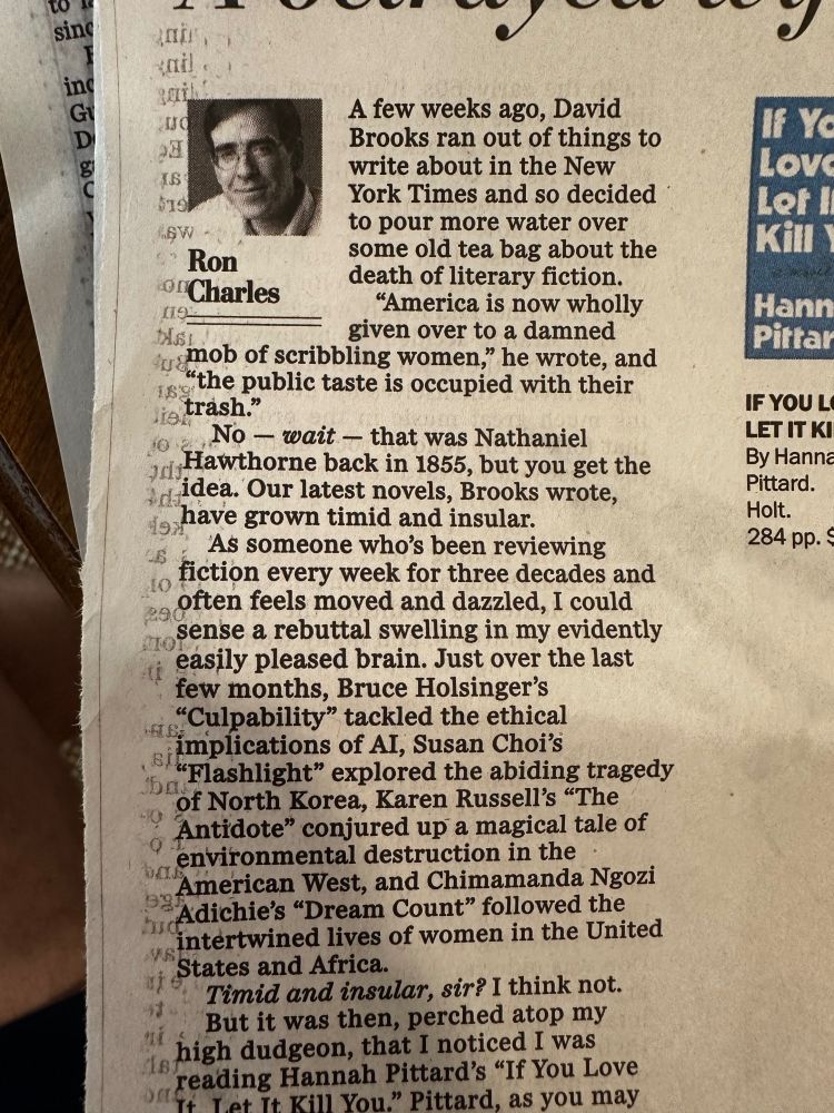 A few weeks ago, David Brooks ran out of things to write about in the New York Times and so decided to pour more water over some old tea bag about the death of literary fiction. “America is now wholly given over to a damned mob of scribbling women,” he wrote, and “the public taste is occupied with their trash.” No — wait — that was Nathaniel Hawthorne back in 1855, but you get the idea. Our latest novels, Brooks wrote, have grown timid and insular.  As someone who’s been reviewing fiction every week for three decades and often feels moved and dazzled, I could sense a rebuttal swelling in my evidently easily pleased brain. Just over the last few months, Bruce Holsinger’s “Culpability” tackled the ethical implications of AI, Susan Choi’s “Flashlight” explored the abiding tragedy of North Korea, Karen Russell’s “The Antidote” conjured up a magical tale of environmental destruction in the American West, and Chimamanda Ngozi Adichie’s “Dream Count” followed the intertwined lives of women in the United States and Africa. Timid and insular, sir? I think not. 