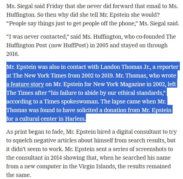 Mr Epstein was also in contact with Landon Thomas Jr., a reporter at the New York Times from 2002 to 2019. Mr Thomas, who wrote a feature story on epstein for New York Magazine in 2002, left The Times after "his failure to abide by our ethical standards," according to a Times spokeswoman. The Lapse came when Mr Thomas was found to have solicited a donation from Mr. Epstein for a cultural center in Harlem.