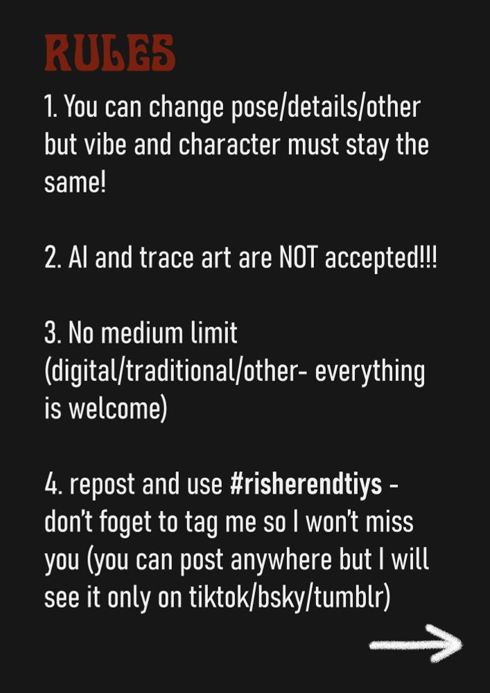 Image with text on plain black background. Text: 
"RULES: 
1. You can change pose/details/other 
but vibe and character must stay the same!
2. AI and trace art are NOT accepted!!!
3. No medium limit 
(digital/traditional/other- everything is welcome)
4. repost and use #risherendtiys - don’t foget to tag me so I won’t miss you (you can post anywhere but I will see it only on tiktok/bsky/tumblr)"