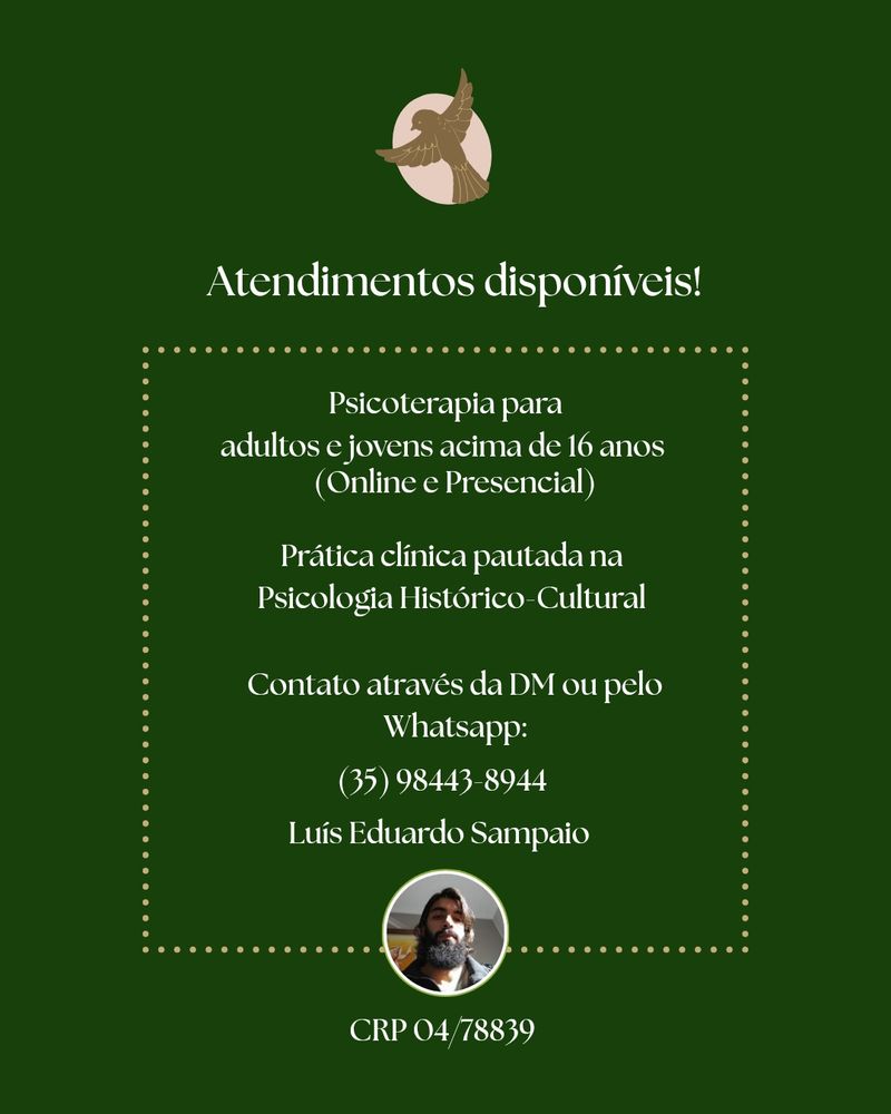 Card de divulgação com fundo verde escuro e a logo (um pardal marrom à frente de um fundo oval de cor clara)

O texto diz 

"Psicoterapia para adultos e jovens acima de 16 anos (online e Presencial)

Prática clínica pautada na Psicologia Histórico-Cultural 

Contato através da DM ou pelo Whatsapp:

(35) 98443-8944

Luís Eduardo Sampaio CRP 04/78839"

Abaixo uma foto minha, homem branco de barba longa preta e cabelos castanhos

