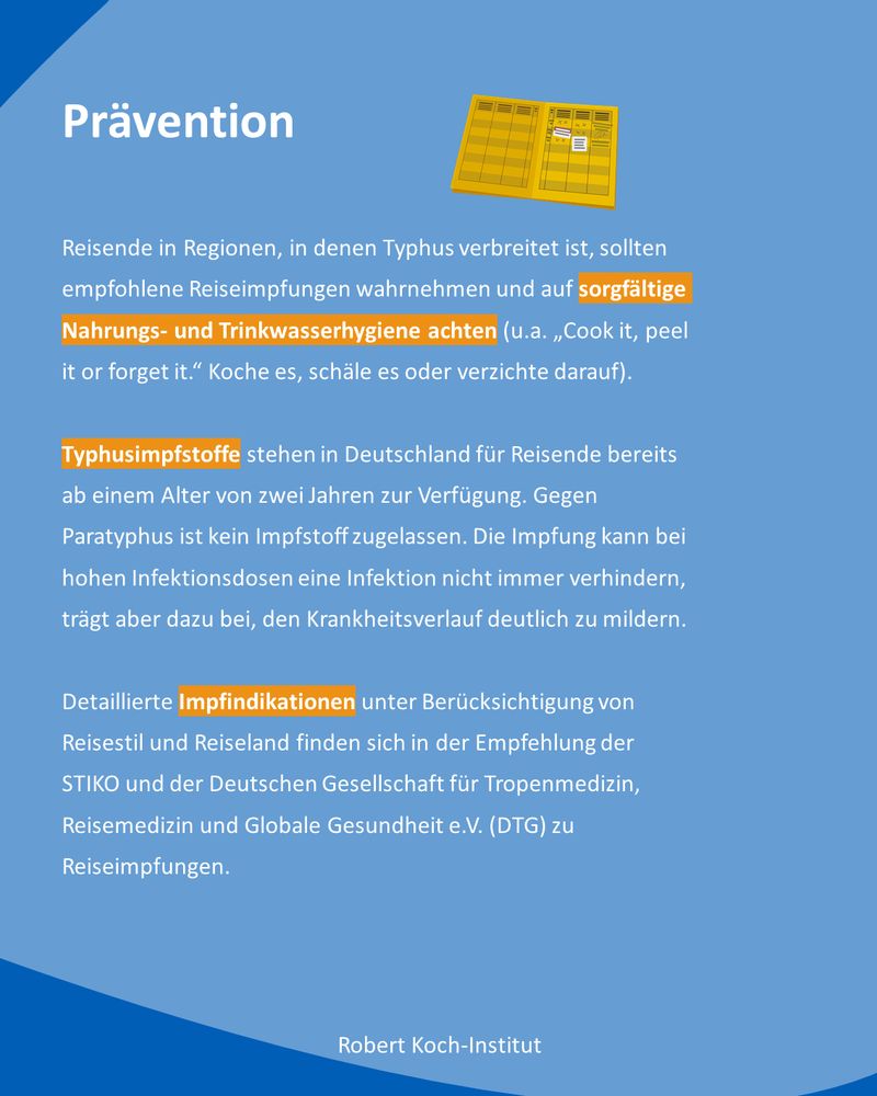 Kachel mit dem Titel „Prävention“. Reisende in Regionen in denen Typhus verbreitet ist  sollten empfohlene Reiseimpfungen wahrnehmen und auf sorgfältige Nahrungs- und Trinkwasserhygiene achten. In Deutschland sind Typhusimpfstoffe für Reisende ab zwei Jahren verfügbar, Paratyphusimpfstoffe nicht. Die Impfung kann bei hohen Infektionsdosen eine Infektion nicht immer verhindern, den Krankheitsverlauf aber deutlich mildern. Detaillierte Impfindikationen finden sich in der Impfempfehlungen der STIKO und der Deutschen Gesellschaft für Tropenmedizin, Reisemedizin und Globale Gesundheit e. V. (DTG) zu Reiseimpfungen. 
Oben Rechts ist eine grafische Dartellung eines Impfpasses zu sehen. 