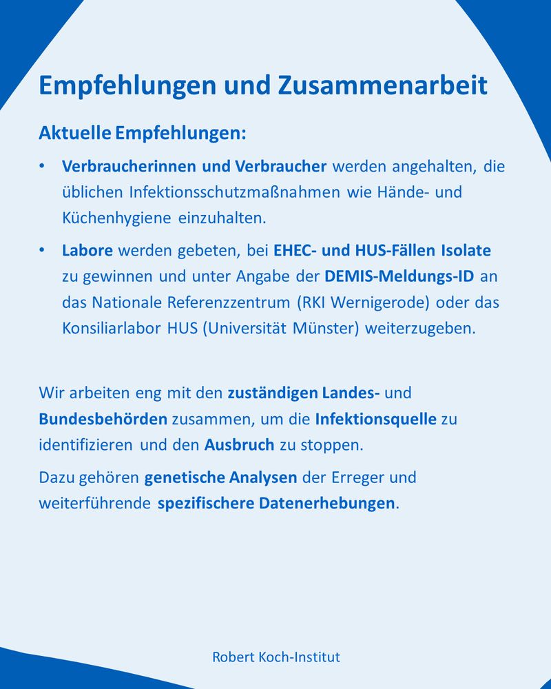 Text

Empfehlungen und Zusammenarbeit

Aktuelle Empfehlungen:

Verbraucherinnen und Verbraucher werden angehalten, die üblichen Infektionsschutzmaßnahmen wie Hände- und Küchenhygiene einzuhalten.

Labore werden gebeten, bei EHEC- und HUS-Fällen Isolate zu gewinnen und unter Angabe der DEMIS-Meldungs-ID an das Nationale Referenzzentrum (RKI Wernigerode) oder das Konsiliarlabor HUS (Universität Münster) weiterzugeben.

Wir arbeiten eng mit den zuständigen Landes- und Bundesbehörden zusammen, um die Infektionsquelle zu identifizieren und den Ausbruch zu stoppen.
Dazu gehören genetische Analysen der Erreger und weiterführende spezifischere Datenerhebungen.
