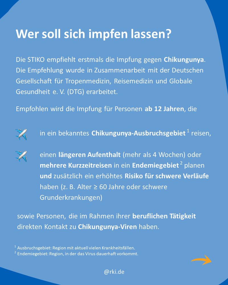 Blauer Hintergrund mit Text:
Wer soll sich impfen lassen?
Die STIKO empfiehlt erstmals die Impfung gegen Chikungunya. Die Empfehlung wurde in Zusammenarbeit mit der Deutschen Gesellschaft für Tropenmedizin, Reisemedizin und Globale Gesundheit e. V. (DTG) erarbeitet.
Empfohlen wird die Impfung für Personen ab 12 Jahren, die
– in ein bekanntes Chikungunya-Ausbruchsgebiet reisen
– einen längeren Aufenthalt (mehr als 4 Wochen) oder mehrere Kurzzeitreisen in ein Endemiegebiet planen und zusätzlich ein erhöhtes Risiko für schwere Verläufe haben (zum Beispiel Alter ab 60 Jahre oder schwere Grunderkrankungen)
– sowie Personen, die im Rahmen ihrer beruflichen Tätigkeit direkten Kontakt zu Chikungunya-Viren haben
Fußnote:
1 = Ausbruchsgebiet: Region mit aktuell vielen Krankheitsfällen
2 = Endemiegebiet: Region, in der das Virus dauerhaft vorkommt