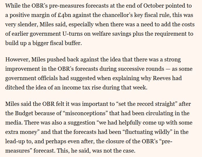 Screenshot of 3 paragraphs of the FT article:

While the OBR’s pre-measures forecasts at the end of October pointed to a positive margin of £4bn against the chancellor’s key fiscal rule, this was very slender, Miles said, especially when there was a need to add the costs of earlier government U-turns on welfare savings plus the requirement to build up a bigger fiscal buffer.

However, Miles pushed back against the idea that there was a strong improvement in the OBR’s forecasts during successive rounds — as some government officials had suggested when explaining why Reeves had ditched the idea of an income tax rise during that week.

Miles said the OBR felt it was important to “set the record straight” after the Budget because of “misconceptions” that had been circulating in the media. There was also a suggestion “we had helpfully come up with some extra money” and that the forecasts had been “fluctuating wildly” in the lead-up to, and perhaps even after, the closure of the OBR’s “pre-measures” forecast. This, he said, was not the case.