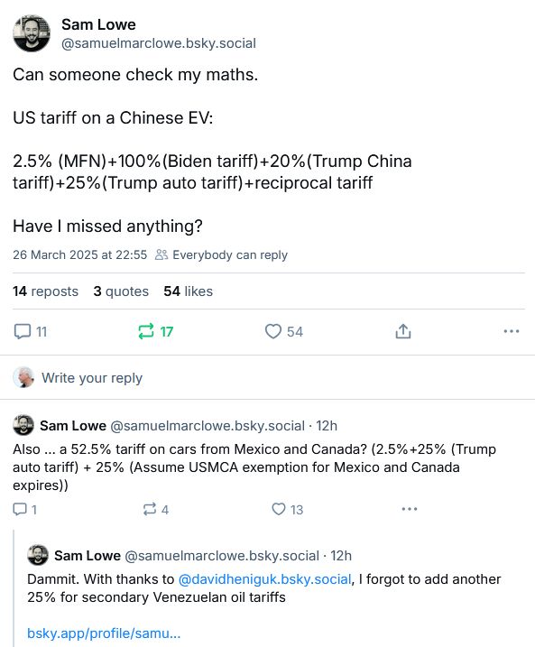 First post:
Can someone check my maths.

US tariff on a Chinese EV:

2.5% (MFN)+100%(Biden tariff)+20%(Trump China tariff)+25%(Trump auto tariff)+reciprocal tariff

Have I missed anything?

Sam's reply to himself:
Also … a 52.5% tariff on cars from Mexico and Canada? (2.5%+25% (Trump auto tariff) + 25% (Assume USMCA exemption for Mexico and Canada expires))

And a second reply to himself:
Dammit. With thanks to @davidheniguk.bsky.social, I forgot to add another 25% for secondary Venezuelan oil tariffs
