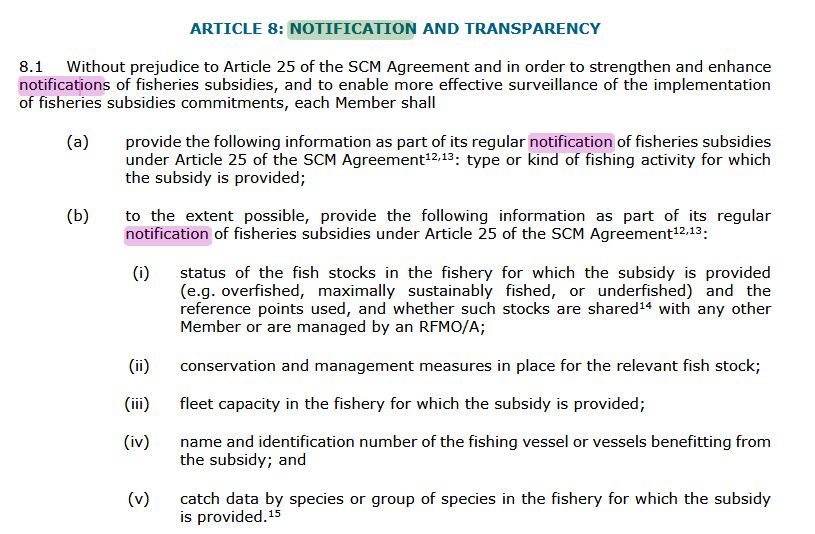 Screenshot of Article 8 on notifications of the agreement:

ARTICLE 8: NOTIFICATION AND TRANSPARENCY

8.1 Without prejudice to Article 25 of the SCM Agreement and in order to strengthen and enhance notifications of fisheries subsidies, and to enable more effective surveillance of the implementation of fisheries subsidies commitments, each Member shall

(a) provide the following information as part of its regular notification of fisheries subsidies under Article 25 of the SCM Agreement12,13: type or kind of fishing activity for which the subsidy is provided;

(b) to the extent possible, provide the following information as part of its regular notification of fisheries subsidies under Article 25 of the SCM Agreement12,13:

(i) status of the fish stocks in the fishery for which the subsidy is provided (e.g. overfished, maximally sustainably fished, or underfished) and the reference points used, and whether such stocks are shared14 with any other Member or are managed by an RFMO/A;

(ii) conservation and management measures in place for the relevant fish stock;

(iii) fleet capacity in the fishery for which the subsidy is provided;

(iv) name and identification number of the fishing vessel or vessels benefitting from the subsidy; and

(v) catch data by species or group of species in the fishery for which the subsidy is provided.