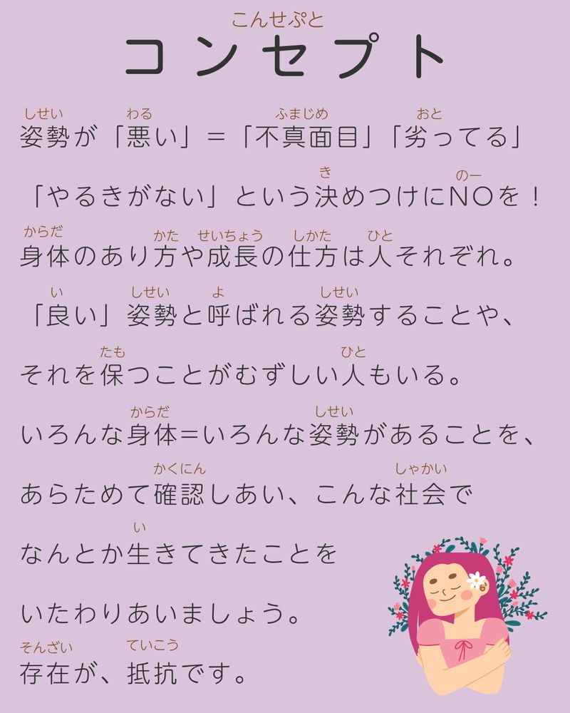 コンセプト

姿勢が「悪い」=「不真面目」「劣ってる」
「やるきがない」という決めつけにNOを！
身体のあり方や成長の仕方は人それぞれ。
「良い」姿勢と呼ばれる姿勢することや、
それを保つことがむずしい人もいる。　
いろんな身体=いろんな姿勢があることを、
あらためて確認しあい、こんな社会で
なんとか生きてきたことを
いたわりあいましょう。
存在が、抵抗です。