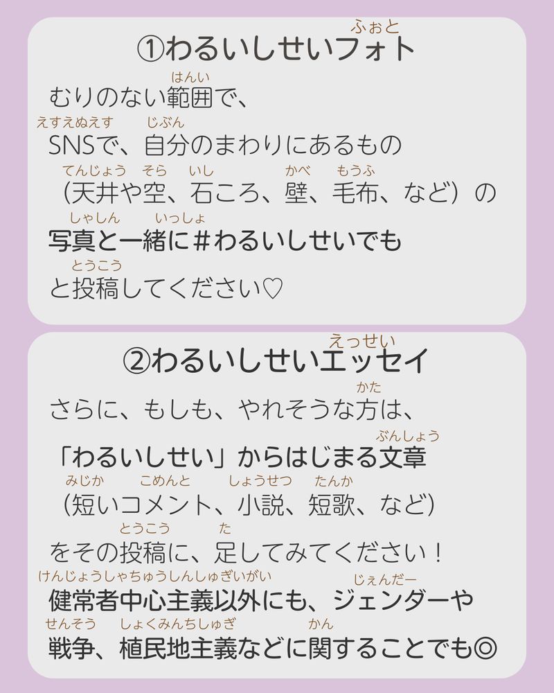 ①わるいしせいフォト

むりのない範囲で、
SNSで、自分のまわりにあるもの
（天井や空、石ころ、壁、毛布、など）の
写真と一緒に＃わるいしせいでも
と投稿してください♡

②わるいしせいエッセイ

さらに、もしも、やれそうな方は、
「わるいしせい」にかんする文章
（短いコメント、小説、短歌、など）
をその投稿に、足してみてください！
健常者中心主義以外にも、ジェンダーや
戦争、植民地主義などに関することでも◎