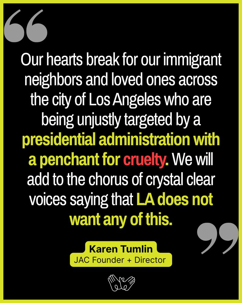 Black and neon graphic with text “Our hearts break for our immigrant neighbors and loved ones across the city of Los Angeles who are being unjustly targeted by a presidential administration with a penchant for cruelty. We will add to the chorus of crystal clear voices saying that LA does not want any of this. Karen Tumlin JAC Founder + Director” Illustration of hands holding below that/