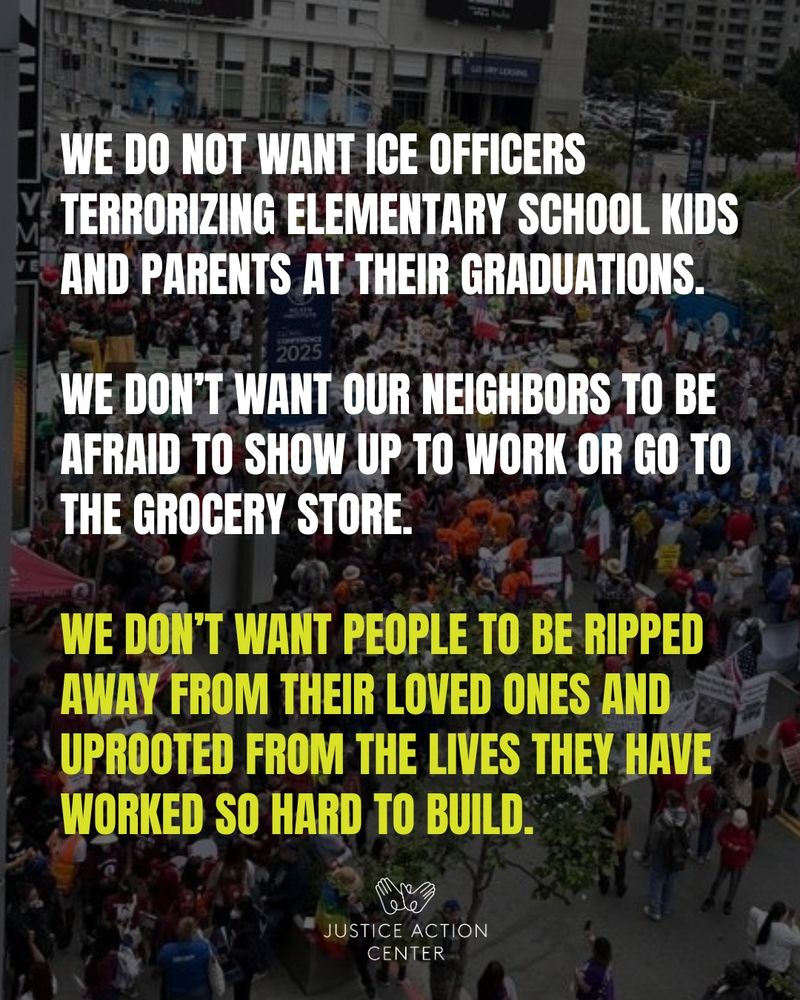 Graphic with a photo of a protest in the background and text “We do not want ICE officers terrorizing elementary school kids and parents at their graduations. We don’t want our neighbors to be afraid to show up to work or go to the grocery store. We don’t want people to be ripped away from their loved ones and uprooted from the lives they have worked so hard to build..” Justice Action Center logo on the bottom middle.