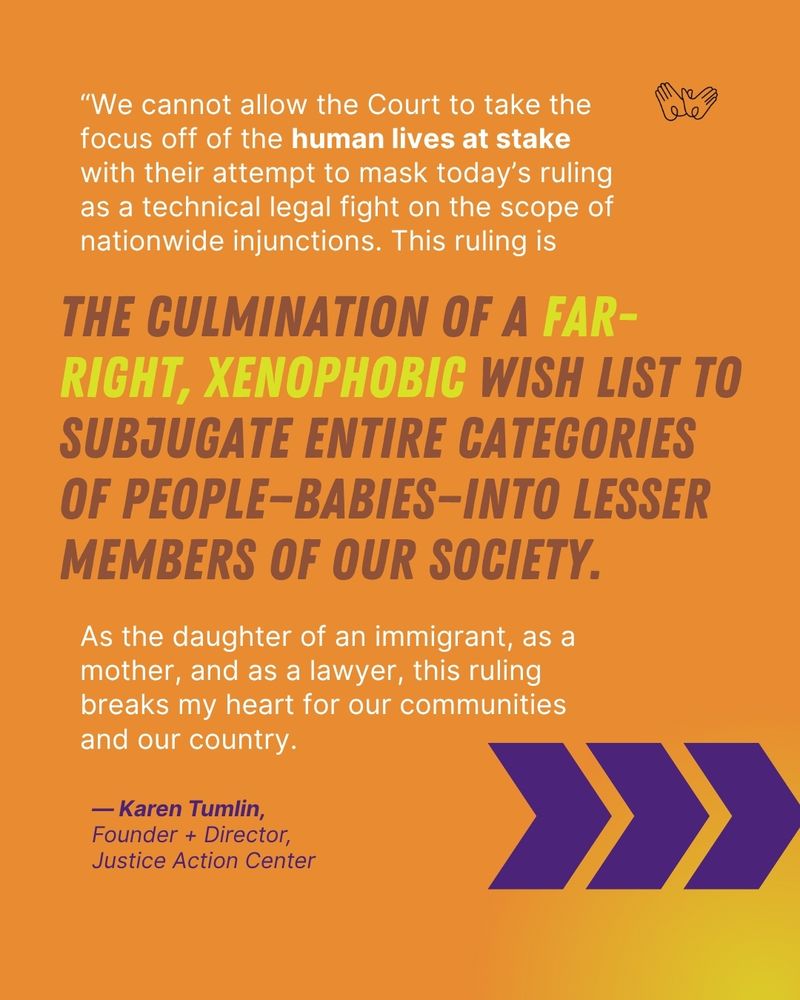 Quote from Karen Tumlin, Founder + Director, Justice Action Center: "“We cannot allow the Court to take the focus off of the human lives at stake with their attempt to mask today’s ruling as a technical legal fight on the scope of nationwide injunctions. This ruling is the culmination of a far-right, xenophobic wish list to subjugate entire categories of people—babies—into lesser members of our society. As the daughter of an immigrant, as a mother, and as a lawyer, this ruling breaks my heart for our communities and our country. "