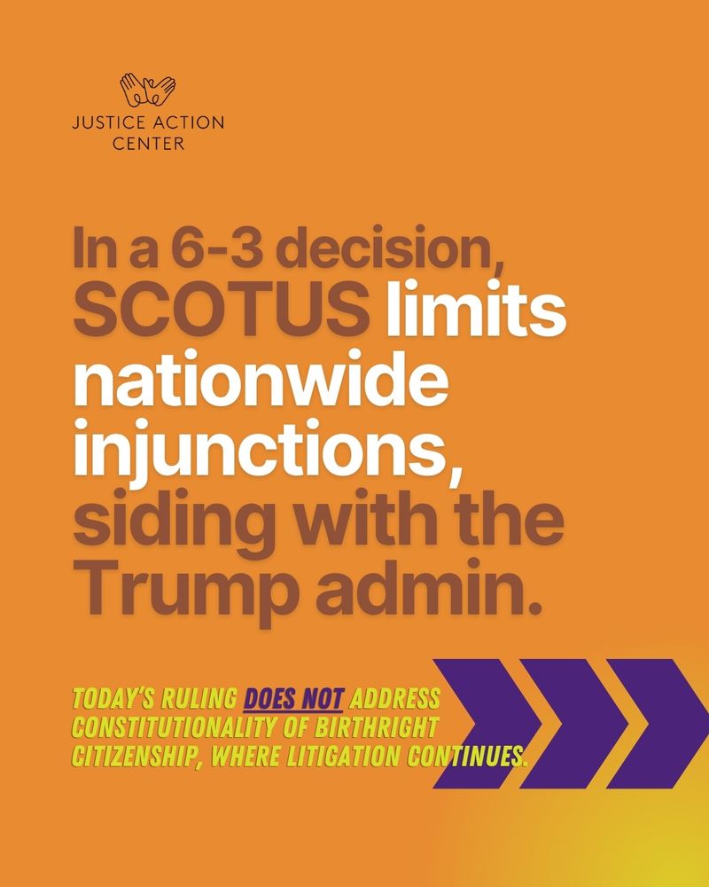 Graphic with the following copy underneath the Justice Action Center logo: "In a 6-3 decision, SCOTUS limits nationwide injunctions, siding with the Trump admin. Today’s ruling does not address the constitutionality of birthright citizenship, where litigation continues."